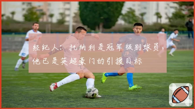 经纪人：托纳利是冠军级别球员，他已是英超豪门的引援目标