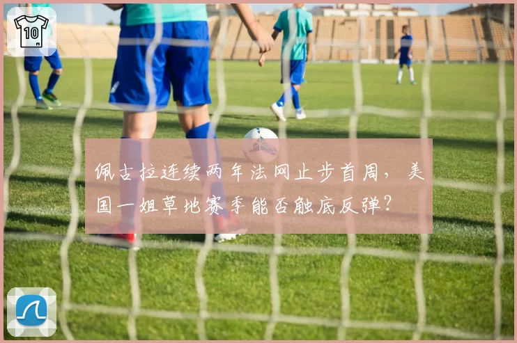佩古拉连续两年法网止步首周，美国一姐草地赛季能否触底反弹？