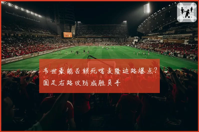 韦世豪能否锁死喀麦隆边路爆点?国足右路攻防成胜负手