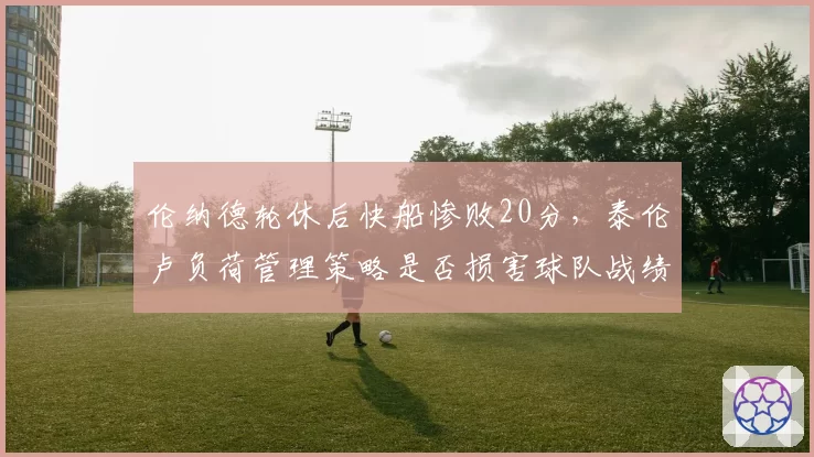伦纳德轮休后快船惨败20分,泰伦卢负荷管理策略是否损害球队战绩?