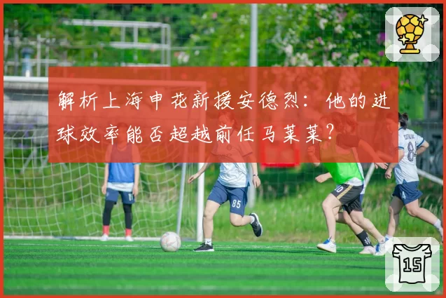 解析上海申花新援安德烈：他的进球效率能否超越前任马莱莱？