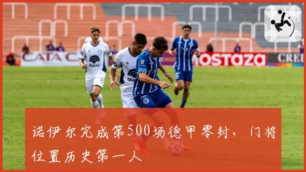 诺伊尔完成第500场德甲零封，门将位置历史第一人