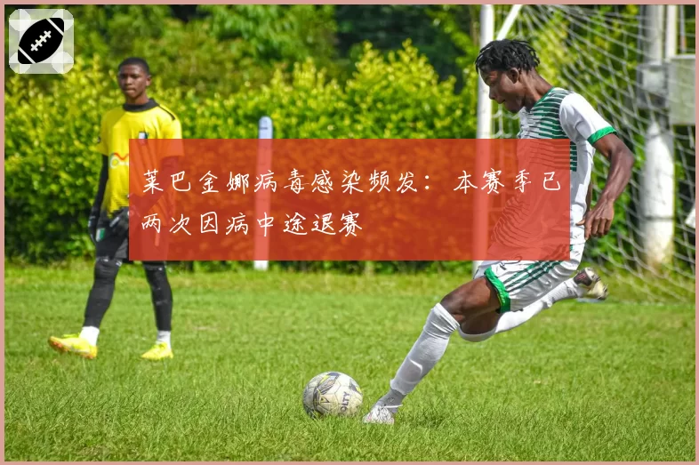 莱巴金娜病毒感染频发:本赛季已两次因病中途退赛