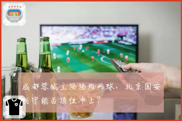 成都蓉城主场场均两球，北京国安防守能否顶住冲击？