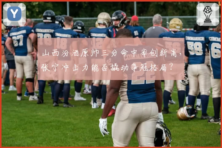 山西汾酒原帅三分命中率创新高，张宁冲击力能否撬动争冠格局？