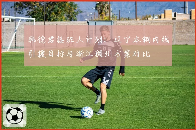韩德君接班人计划：辽宁本钢内线引援目标与浙江稠州方案对比