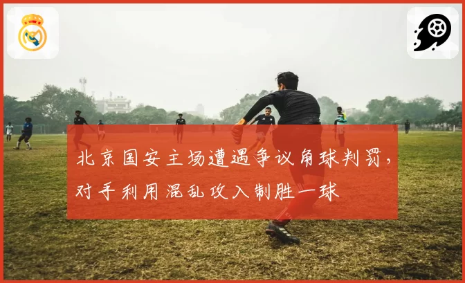北京国安主场遭遇争议角球判罚，对手利用混乱攻入制胜一球