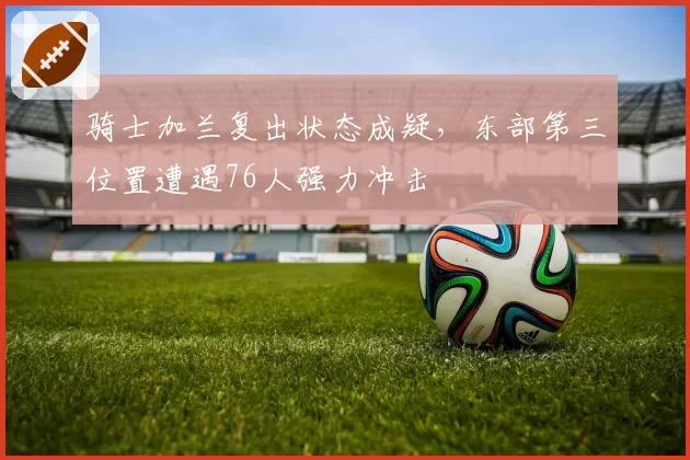 骑士加兰复出状态成疑，东部第三位置遭遇76人强力冲击