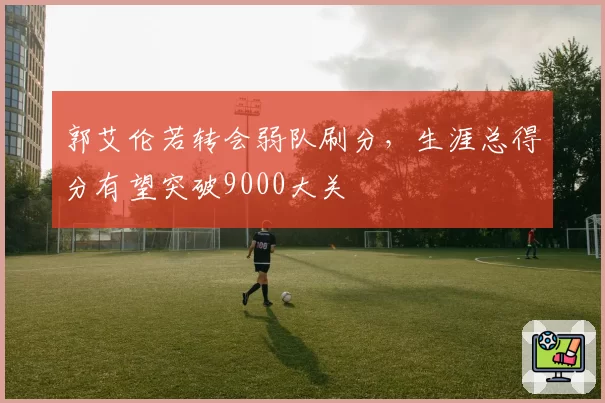 郭艾伦若转会弱队刷分,生涯总得分有望突破9000大关