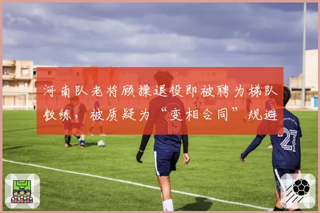 河南队老将顾操退役即被聘为梯队教练，被质疑为“变相合同”规避限薪
