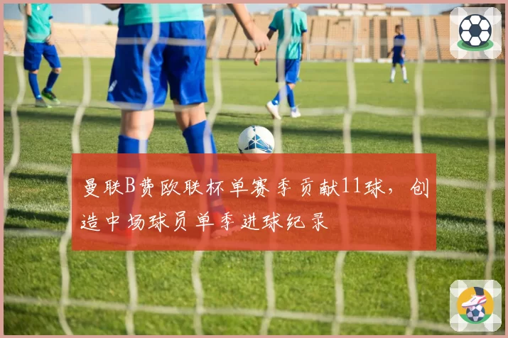 曼联B费欧联杯单赛季贡献11球,创造中场球员单季进球纪录