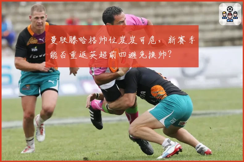 曼联滕哈格帅位岌岌可危,新赛季能否重返英超前四避免换帅?