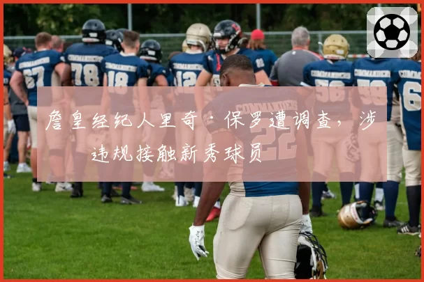詹皇经纪人里奇·保罗遭调查，涉嫌违规接触新秀球员