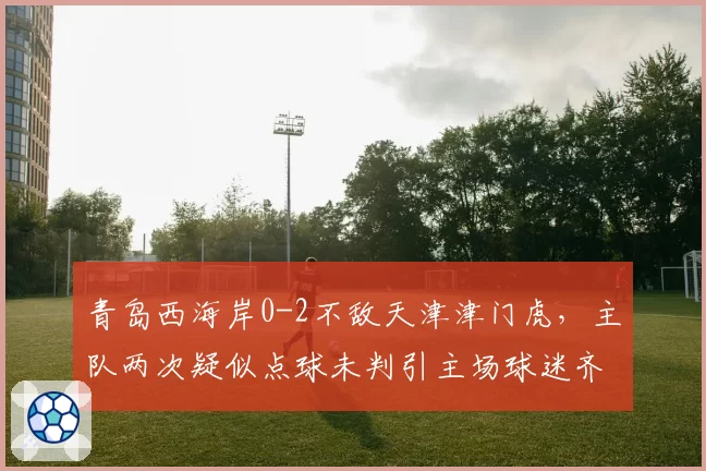 青岛西海岸0-2不敌天津津门虎，主队两次疑似点球未判引主场球迷齐喊黑哨