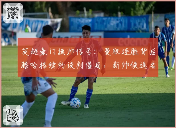 英超豪门换帅信号：曼联连胜背后滕哈格续约谈判僵局，新帅候选名单已浮出水面