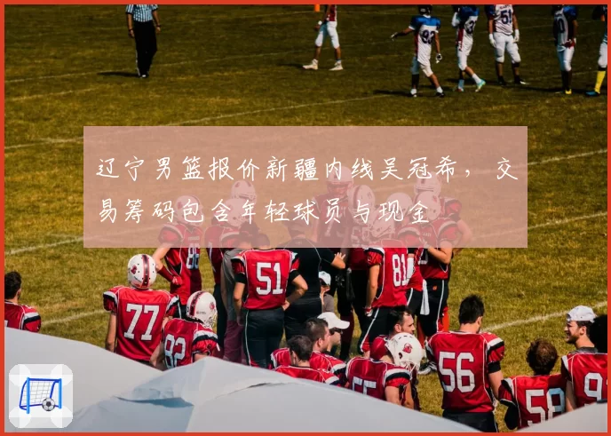辽宁男篮报价新疆内线吴冠希，交易筹码包含年轻球员与现金