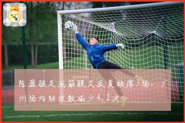陈盈骏足底筋膜炎反复缺席3场，广州场均助攻数减少4.2次