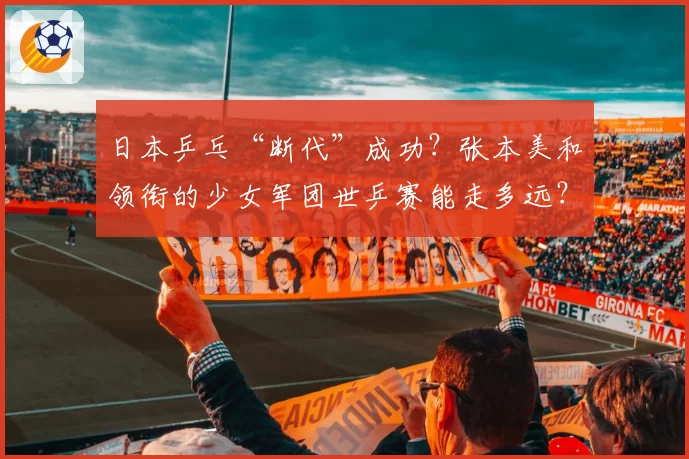 日本乒乓“断代”成功？张本美和领衔的少女军团世乒赛能走多远？