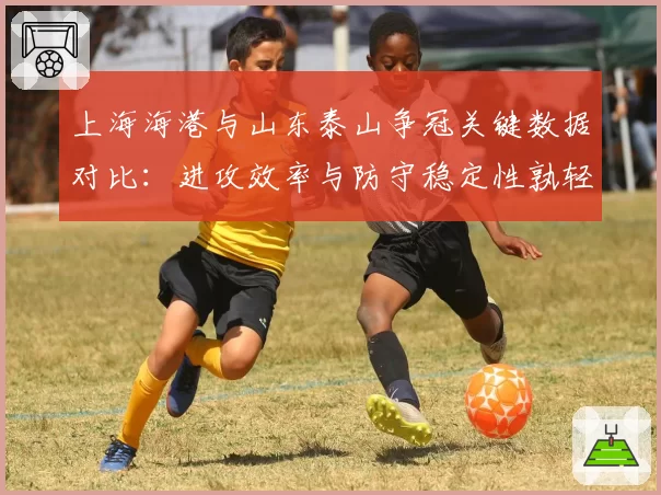 上海海港与山东泰山争冠关键数据对比:进攻效率与防守稳定性孰轻孰重?