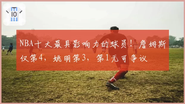 NBA十大最具影响力的球员！詹姆斯仅第4，姚明第3，第1无可争议