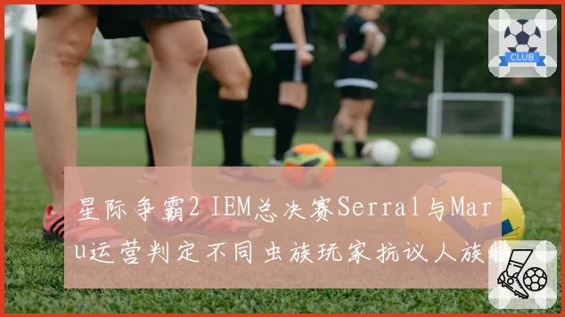 星际争霸2 IEM总决赛Serral与Maru运营判定不同虫族玩家抗议人族特权