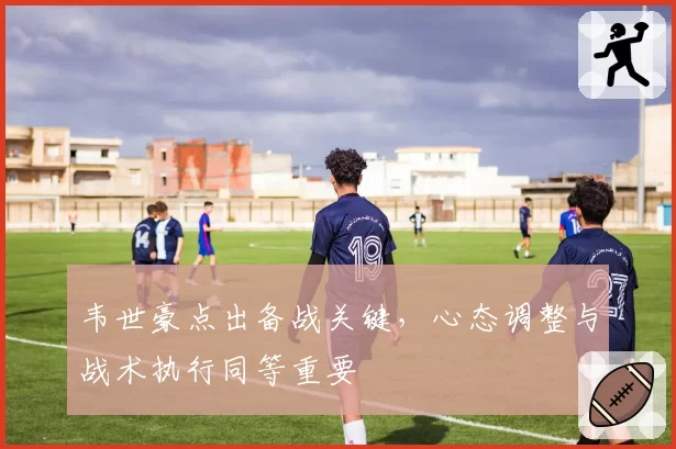 韦世豪点出备战关键,心态调整与战术执行同等重要