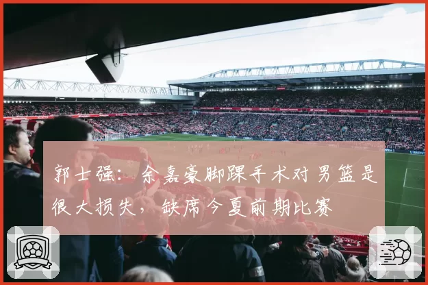 郭士强：余嘉豪脚踝手术对男篮是很大损失，缺席今夏前期比赛