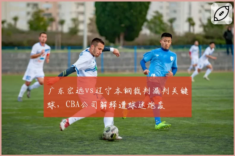 广东宏远vs辽宁本钢裁判漏判关键球,CBA公司解释遭球迷炮轰