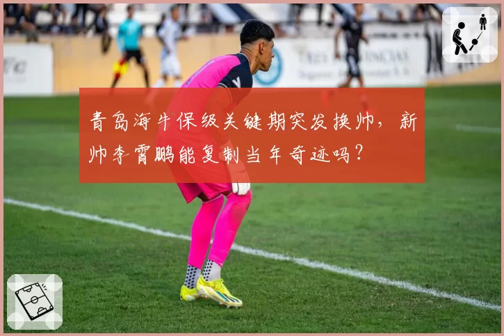青岛海牛保级关键期突发换帅，新帅李霄鹏能复制当年奇迹吗？