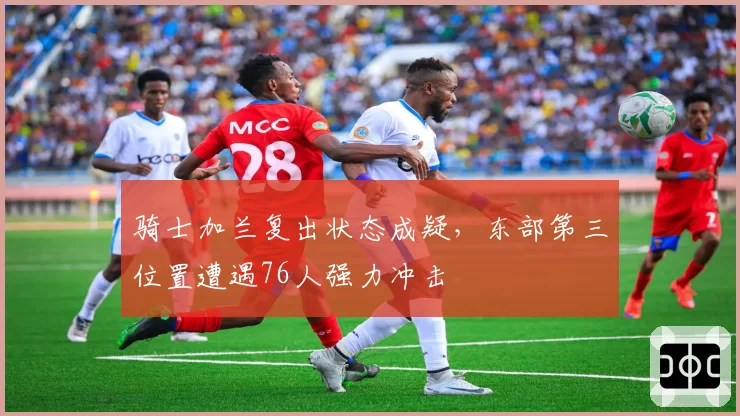 骑士加兰复出状态成疑，东部第三位置遭遇76人强力冲击