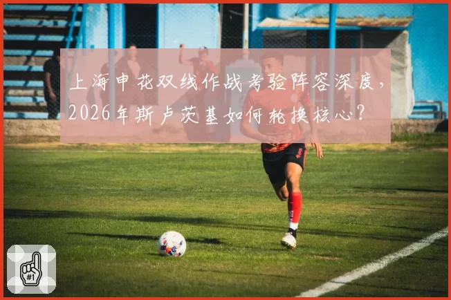 上海申花双线作战考验阵容深度，2026年斯卢茨基如何轮换核心？