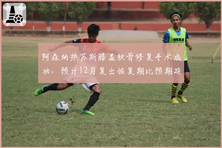 阿森纳热苏斯膝盖软骨修复手术成功，预计12月复出恢复期比预期延长2个月