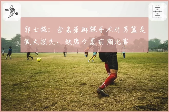 郭士强：余嘉豪脚踝手术对男篮是很大损失，缺席今夏前期比赛