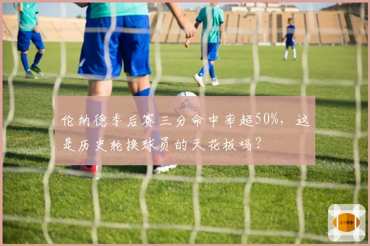 伦纳德季后赛三分命中率超50%，这是历史轮换球员的天花板吗？