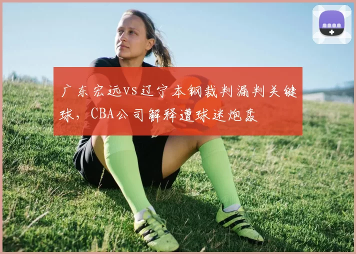 广东宏远vs辽宁本钢裁判漏判关键球,CBA公司解释遭球迷炮轰