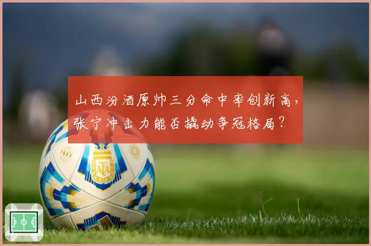 山西汾酒原帅三分命中率创新高，张宁冲击力能否撬动争冠格局？