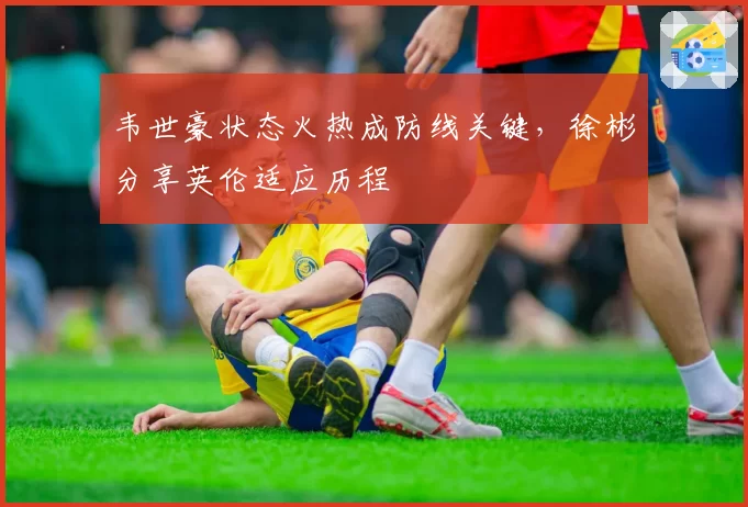 韦世豪状态火热成防线关键,徐彬分享英伦适应历程