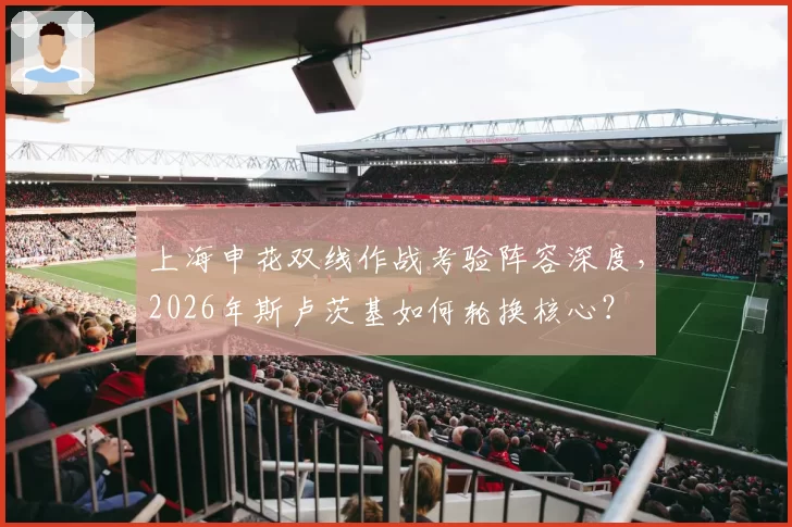上海申花双线作战考验阵容深度，2026年斯卢茨基如何轮换核心？