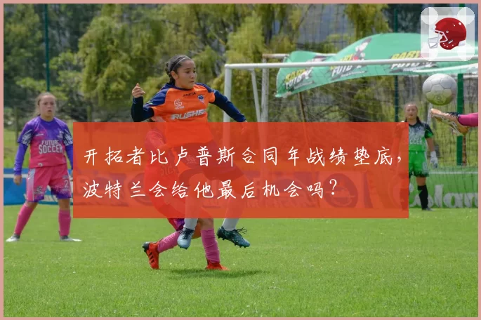 开拓者比卢普斯合同年战绩垫底，波特兰会给他最后机会吗？