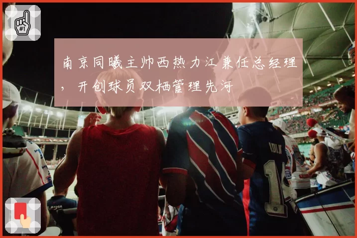 南京同曦主帅西热力江兼任总经理,开创球员双栖管理先河