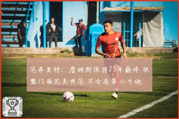 范弗里特：詹姆斯保持25年巅峰 联盟门面完美典范 不会有第二个他