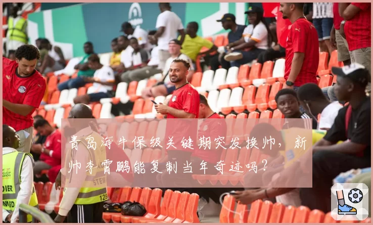 青岛海牛保级关键期突发换帅，新帅李霄鹏能复制当年奇迹吗？