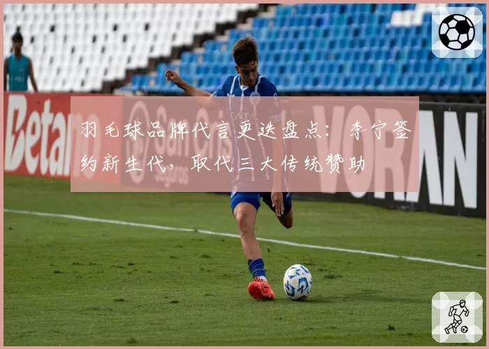 羽毛球品牌代言更迭盘点：李宁签约新生代，取代三大传统赞助
