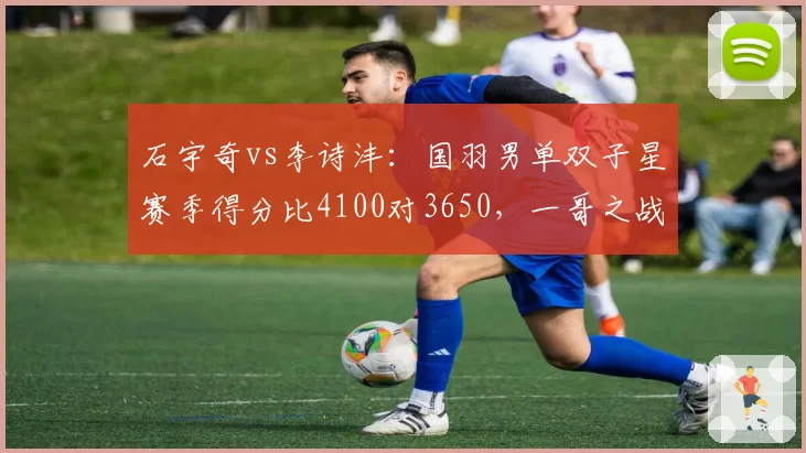 石宇奇vs李诗沣：国羽男单双子星赛季得分比4100对3650，一哥之战白热化