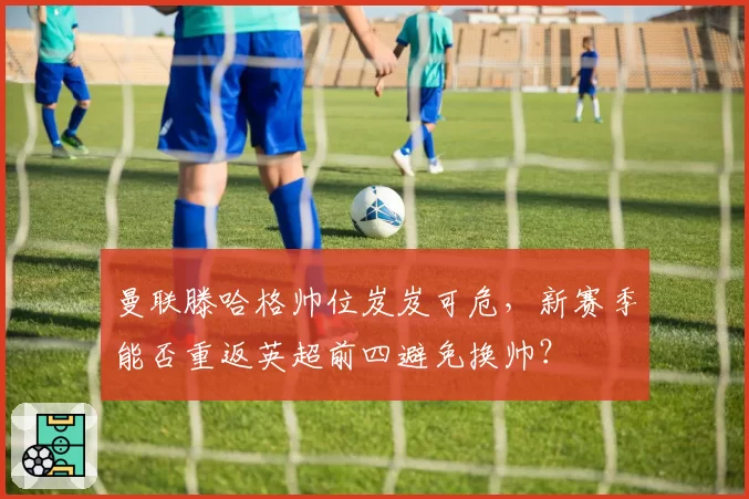 曼联滕哈格帅位岌岌可危,新赛季能否重返英超前四避免换帅?