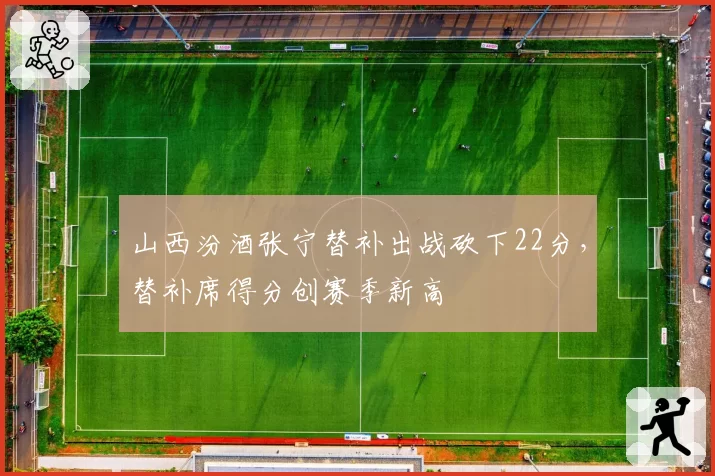 山西汾酒张宁替补出战砍下22分，替补席得分创赛季新高