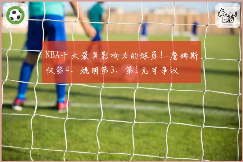 NBA十大最具影响力的球员！詹姆斯仅第4，姚明第3，第1无可争议