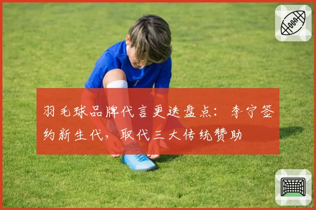 羽毛球品牌代言更迭盘点：李宁签约新生代，取代三大传统赞助