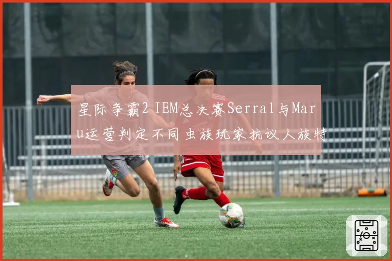 星际争霸2 IEM总决赛Serral与Maru运营判定不同虫族玩家抗议人族特权