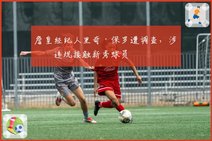 詹皇经纪人里奇·保罗遭调查，涉嫌违规接触新秀球员
